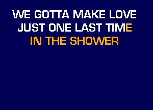 WE GOTTA MAKE LOVE
JUST ONE LAST TIME
IN THE SHOWER