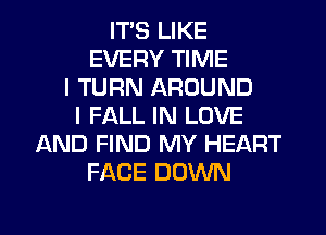 ITS LIKE
EVERY TIME
I TURN AROUND
I FALL IN LOVE
AND FIND MY HEART
FACE DOWN