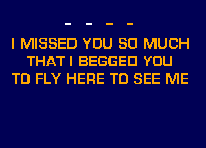 I MISSED YOU SO MUCH
THAT I BEGGED YOU
TO FLY HERE TO SEE ME