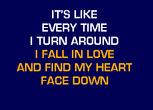 ITS LIKE
EVERY TIME
I TURN AROUND
I FALL IN LOVE
AND FIND MY HEART
FACE DOWN