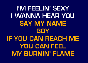 I'M FEELIM SEXY
I WANNA HEAR YOU
SAY MY NAME
BOY
IF YOU CAN REACH ME
YOU CAN FEEL
MY BURNIN' FLAME