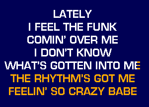 LATELY
I FEEL THE FUNK
COMIM OVER ME
I DON'T KNOW
WHATS GOTI'EN INTO ME
THE RHYTHM'S GOT ME
FEELIM SO CRAZY BABE