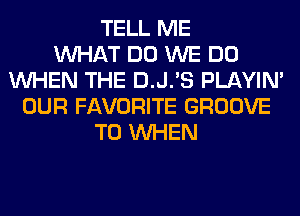 TELL ME
WHAT DO WE DO
WHEN THE D.J.'S PLAYIN'
OUR FAVORITE GROOVE
T0 WHEN