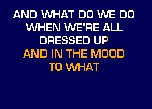 AND WHAT DO WE DO
WHEN WERE ALL
DRESSED UP
AND IN THE MOOD
T0 WHAT