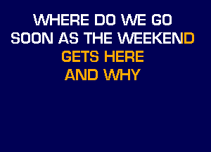 WHERE DO WE GO
SOON AS THE WEEKEND
GETS HERE
AND WHY