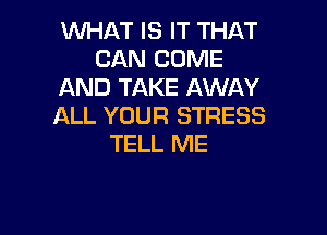 WHAT IS IT THAT
CAN COME
AND TAKE AWAY
ALL YOUR STRESS

TELL ME