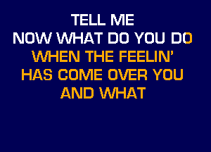 TELL ME
NOW WHAT DO YOU DO
WHEN THE FEELIM
HAS COME OVER YOU
AND WHAT