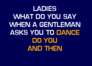 LADIES
WHAT DO YOU SAY
WHEN A GENTLEMAN
ASKS YOU TO DANCE
DO YOU
AND THEN