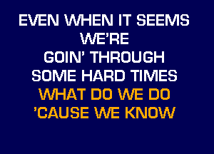 EVEN WHEN IT SEEMS
WERE
GOIN' THROUGH
SOME HARD TIMES
WHAT DO WE DO
'CAUSE WE KNOW