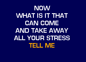 NOW
WHAT IS IT THAT
CAN COME
AND TAKE AWAY

ALL YOUR STRESS
TELL ME