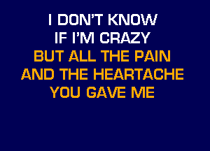 I DON'T KNOW
IF I'M CRAZY
BUT ALL THE PAIN
AND THE HEARTACHE
YOU GAVE ME