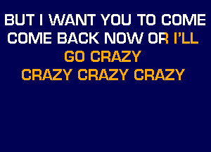 BUT I WANT YOU TO COME
COME BACK NOW 0R I'LL
GO CRAZY
CRAZY CRAZY CRAZY