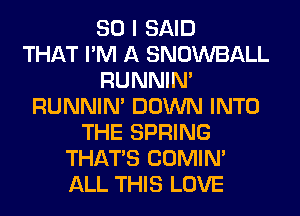 SO I SAID
THAT I'M A SNOWBALL
RUNNIN'
RUNNIN' DOWN INTO
THE SPRING
THAT'S COMIM
ALL THIS LOVE