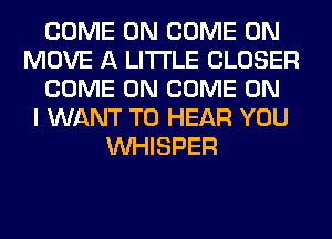 COME ON COME ON
MOVE A LITTLE CLOSER
COME ON COME ON
I WANT TO HEAR YOU
VVHISPER