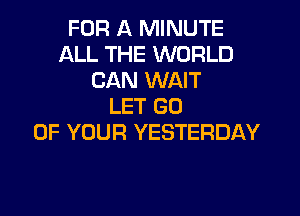 FOR A MINUTE
ALL THE WORLD
CAN WAIT
LET GO

UP YOUR YESTERDAY