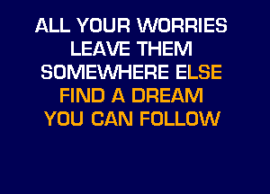 ALL YOUR WORRIES
LEAVE THEM
SOMEWHERE ELSE
FIND A DREAM
YOU CAN FOLLOW