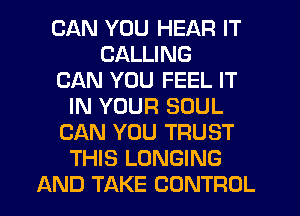 CAN YOU HEAR IT
CALLING
CAN YOU FEEL IT
IN YOUR SOUL
CAN YOU TRUST
THIS LONGING
AND TAKE CONTROL