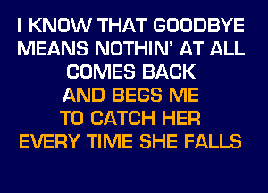 I KNOW THAT GOODBYE
MEANS NOTHIN' AT ALL
COMES BACK
AND BEGS ME
TO CATCH HER
EVERY TIME SHE FALLS