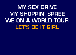 MY SEX DRIVE
MY SHOPPIN' SPREE
WE ON A WORLD TOUR
LET'S BE IT GIRL