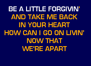 BE A LITTLE FORGIVIN'
AND TAKE ME BACK
IN YOUR HEART
HOW CAN I GO ON LIVIN'
NOW THAT
WERE APART