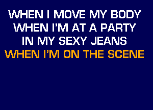 WHEN I MOVE MY BODY
WHEN I'M AT A PARTY
IN MY SEXY JEANS
WHEN I'M ON THE SCENE