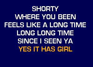 SHORTY
WHERE YOU BEEN
FEELS LIKE A LONG TIME
LONG LONG TIME
SINCE I SEEN YA
YES IT HAS GIRL