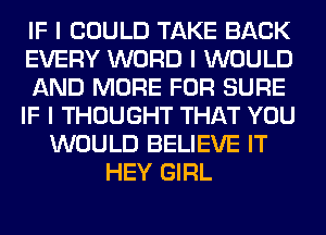 IF I COULD TAKE BACK
EVERY WORD I WOULD
AND MORE FOR SURE
IF I THOUGHT THAT YOU
WOULD BELIEVE IT
HEY GIRL