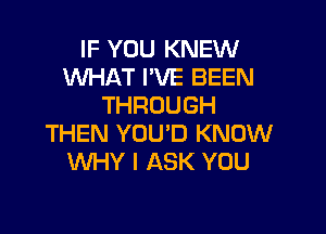 IF YOU KNEW
WHAT I'VE BEEN
THROUGH

THEN YOUD KNOW
WHY I ASK YOU