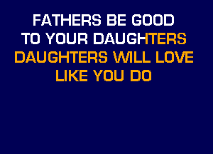 FATHERS BE GOOD
TO YOUR DAUGHTERS
DAUGHTERS WILL LOVE
LIKE YOU DO