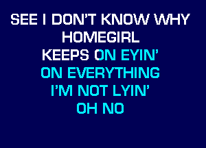 SEE I DON'T KNOW WHY
HOMEGIRL
KEEPS 0N EYIN'
0N EVERYTHING
I'M NOT LYIN'

OH NO