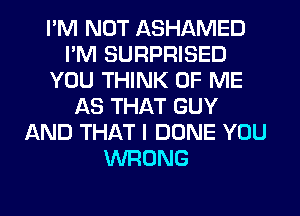 I'M NOT ASHAMED
I'M SURPRISED
YOU THINK OF ME
AS THAT GUY
AND THAT I DONE YOU
WRONG