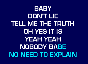 BABY
DON'T LIE
TELL ME THE TRUTH
0H YES IT IS
YEAH YEAH
NOBODY BABE
NO NEED TO EXPLAIN