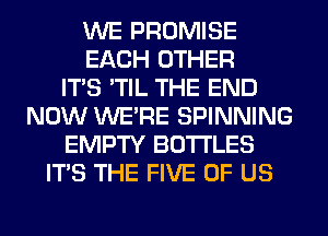 WE PROMISE
EACH OTHER
ITS 'TIL THE END
NOW WERE SPINNING
EMPTY BOTTLES
ITS THE FIVE OF US