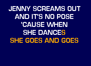 JENNY SCREAMS OUT
AND ITS N0 POSE
'CAUSE WHEN
SHE DANCES
SHE GOES AND GOES