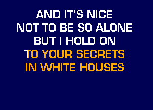 AND ITS NICE
NOT TO BE SO ALONE
BUT I HOLD ON
TO YOUR SECRETS
IN WHITE HOUSES