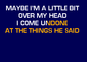 MAYBE I'M A LITTLE BIT
OVER MY HEAD
I COME UNDONE

AT THE THINGS HE SAID