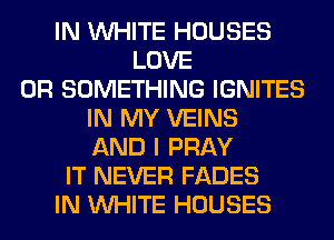 IN WHITE HOUSES
LOVE
0R SOMETHING IGNITES
IN MY VEINS
AND I PRAY
IT NEVER FADES
IN WHITE HOUSES