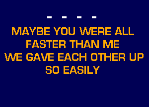 MAYBE YOU WERE ALL
FASTER THAN ME
WE GAVE EACH OTHER UP
80 EASILY
