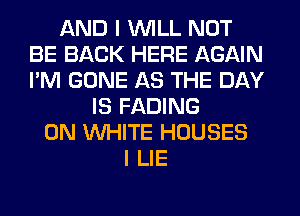 AND I WILL NOT
BE BACK HERE AGAIN
I'M GONE AS THE DAY

IS FADING
0N WHITE HOUSES
I LIE