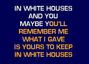 IN 1WHITE HOUSES
AND YOU
MAYBE YOU'LL
REMEMBER ME
WHAT I GAVE
IS YOURS TO KEEP

IN WHITE HOUSES l