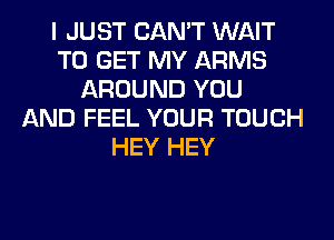 I JUST CAN'T WAIT
TO GET MY ARMS
AROUND YOU
AND FEEL YOUR TOUCH
HEY HEY