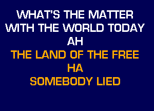 WHATS THE MATTER
WITH THE WORLD TODAY
AH
THE LAND OF THE FREE
HA
SOMEBODY LIED