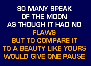 SO MANY SPEAK
OF THE MOON
AS THOUGH IT HAD N0
FLAWS
BUT T0 COMPARE IT
TO A BEAUTY LIKE YOURS
WOULD GIVE ONE PAUSE