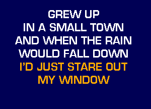 GREW UP
IN A SMALL TOWN
AND WHEN THE RAIN
WOULD FALL DOWN
I'D JUST STARE OUT
MY WINDOW