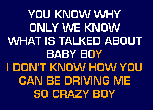 YOU KNOW WHY
ONLY WE KNOW
WHAT IS TALKED ABOUT
BABY BOY
I DON'T KNOW HOW YOU
CAN BE DRIVING ME
SO CRAZY BOY