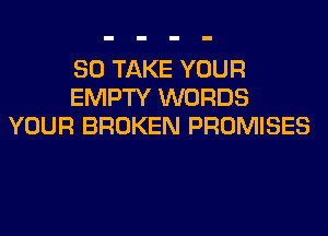 SO TAKE YOUR
EMPTY WORDS
YOUR BROKEN PROMISES