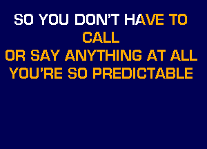 SO YOU DON'T HAVE TO
CALL
OR SAY ANYTHING AT ALL
YOU'RE SO PREDICTABLE