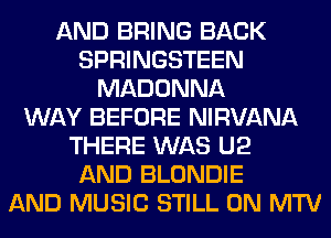 AND BRING BACK
SPRINGSTEEN
MADONNA
WAY BEFORE NIRVANA
THERE WAS U2
AND BLONDIE
AND MUSIC STILL 0N MTV