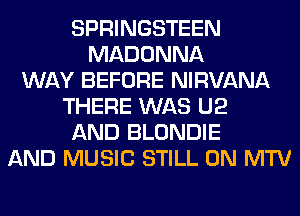 SPRINGSTEEN
MADONNA
WAY BEFORE NIRVANA
THERE WAS U2
AND BLONDIE
AND MUSIC STILL 0N MTV