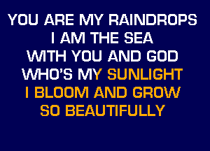 YOU ARE MY RAINDROPS
I AM THE SEA
WITH YOU AND GOD
WHO'S MY SUNLIGHT
I BLOOM AND GROW
SO BEAUTIFULLY